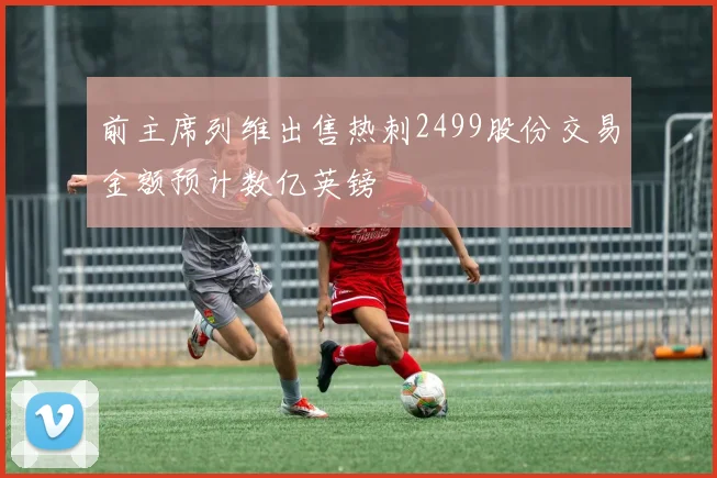 前主席列维出售热刺2499股份交易金额预计数亿英镑