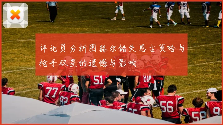 评论员分析图赫尔错失恩古莫哈与枪手双星的遗憾与影响
