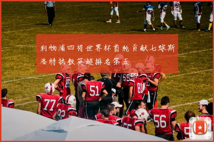 利物浦四将世界杯首轮贡献七球斯洛特执教英超排名第五