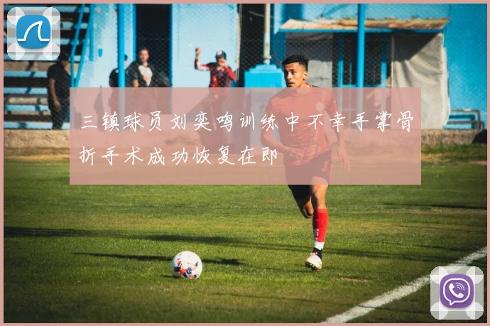 三镇球员刘奕鸣训练中不幸手掌骨折手术成功恢复在即
