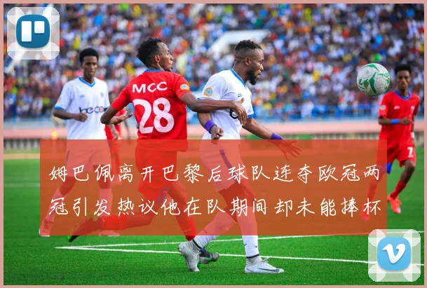 姆巴佩离开巴黎后球队连夺欧冠两冠引发热议他在队期间却未能捧杯