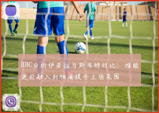 BBC分析伊劳拉与斯洛特对比：谁能更好融入利物浦提升主场氛围