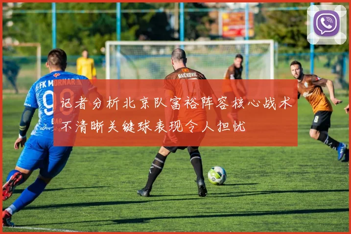 记者分析北京队富裕阵容核心战术不清晰关键球表现令人担忧