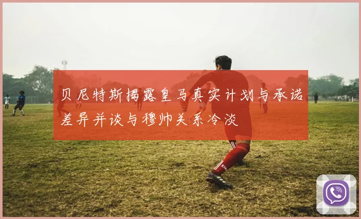 贝尼特斯揭露皇马真实计划与承诺差异并谈与穆帅关系冷淡