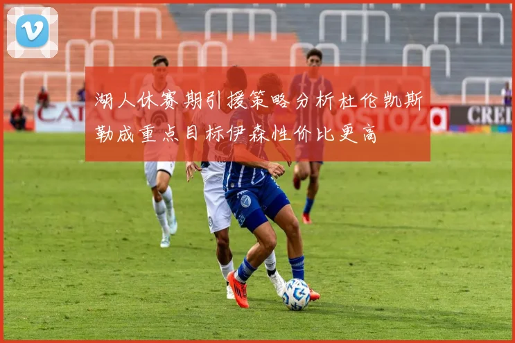 湖人休赛期引援策略分析杜伦凯斯勒成重点目标伊森性价比更高