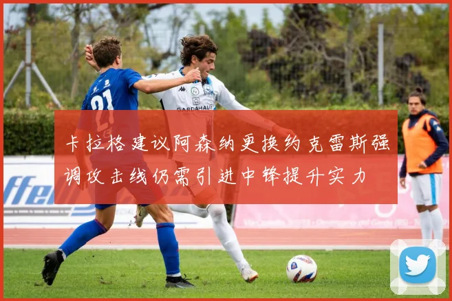 卡拉格建议阿森纳更换约克雷斯强调攻击线仍需引进中锋提升实力