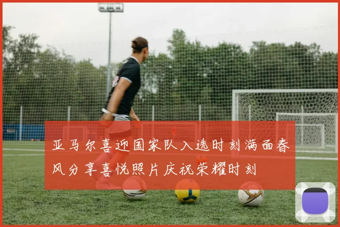 亚马尔喜迎国家队入选时刻满面春风分享喜悦照片庆祝荣耀时刻