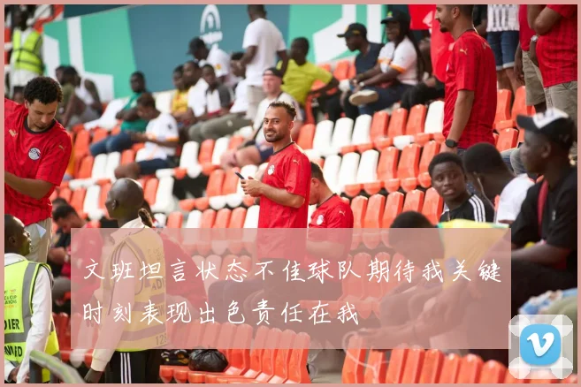 文班坦言状态不佳球队期待我关键时刻表现出色责任在我