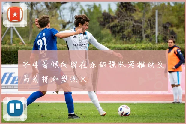 字母哥倾向留在东部强队若推动交易或将加盟热火