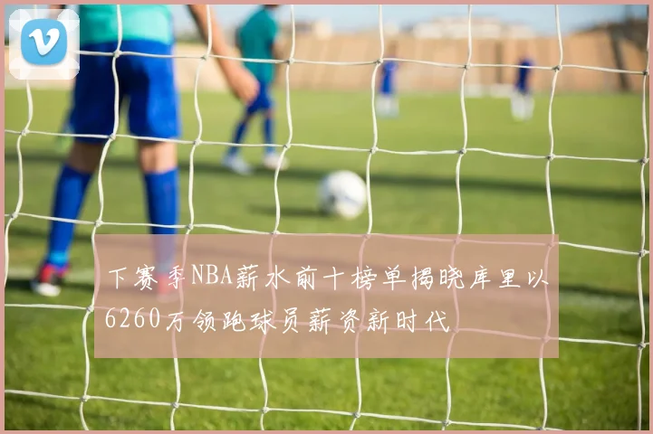下赛季NBA薪水前十榜单揭晓库里以6260万领跑球员薪资新时代
